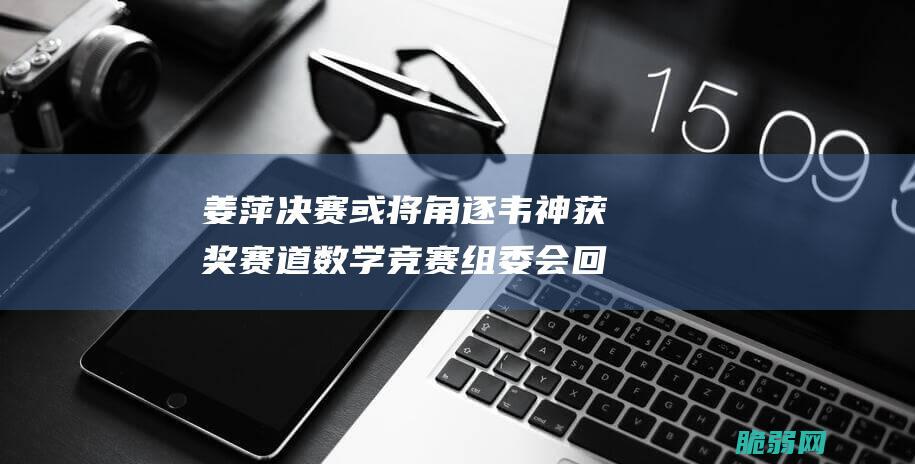 姜萍决赛或将角逐韦神获奖赛道数学竞赛组委会回