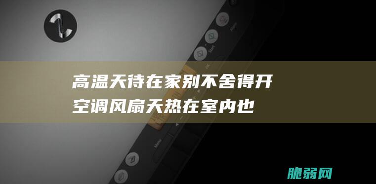 高温天待在家别不舍得开空调、风扇 天热在室内也会中暑？专家：当心热射病